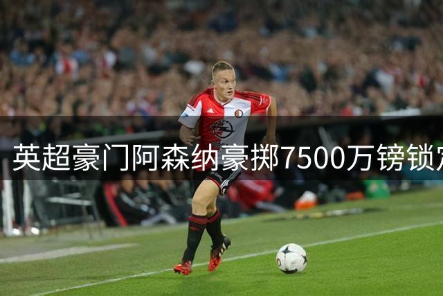 英超豪门阿森纳豪掷7500万镑锁定巴西中场核心吉马良斯
